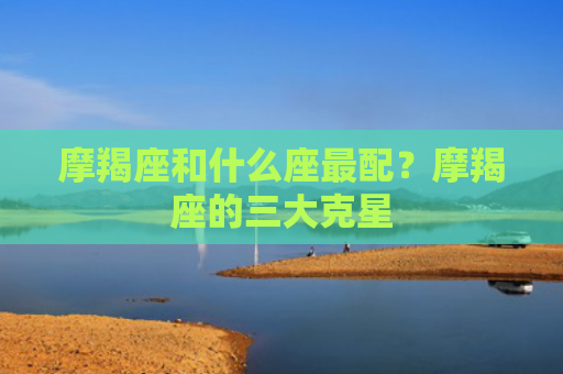 摩羯座和什么座最配？摩羯座的三大克星