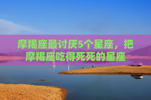 摩羯座最讨厌5个星座，把摩羯座吃得死死的星座