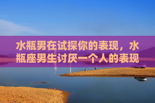 水瓶男在试探你的表现，水瓶座男生讨厌一个人的表现