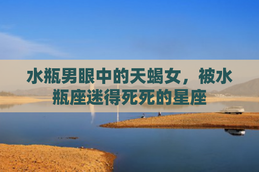 水瓶男眼中的天蝎女，被水瓶座迷得死死的星座