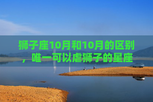 狮子座10月和10月的区别，唯一可以虐狮子的星座