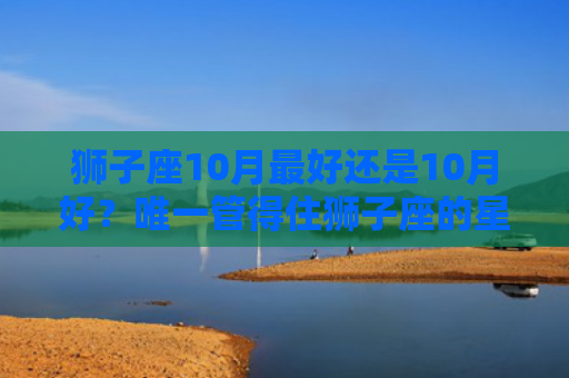 狮子座10月最好还是10月好？唯一管得住狮子座的星座
