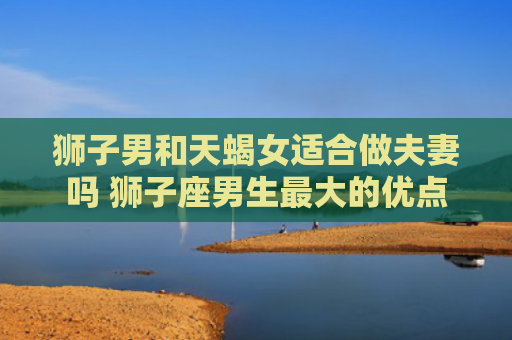 狮子男和天蝎女适合做夫妻吗 狮子座男生最大的优点
