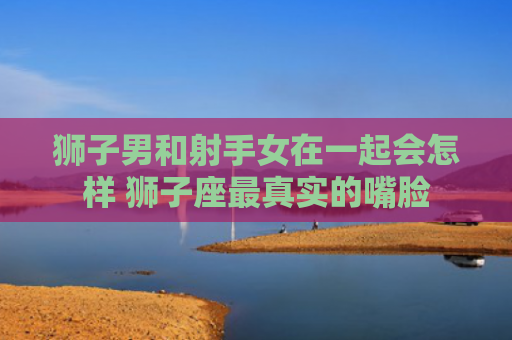 狮子男和射手女在一起会怎样 狮子座最真实的嘴脸