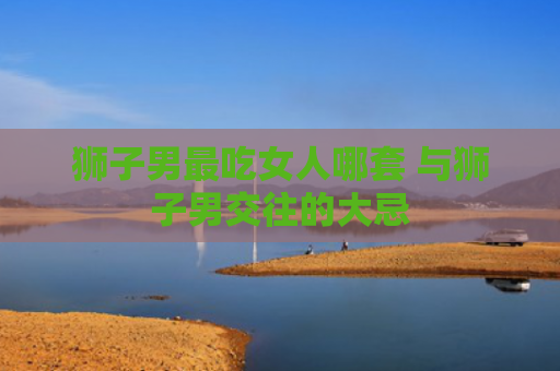 狮子男最吃女人哪套 与狮子男交往的大忌