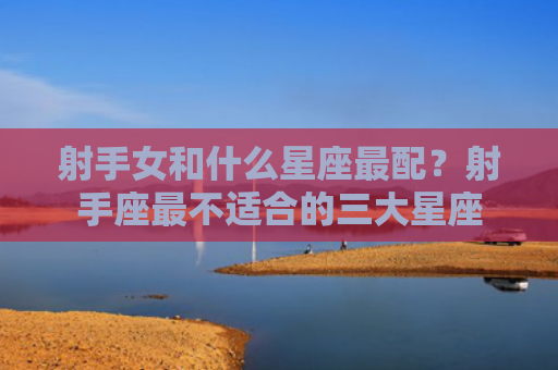 射手女和什么星座最配？射手座最不适合的三大星座