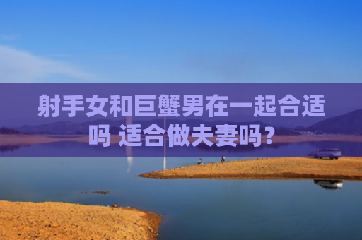 射手女和巨蟹男在一起合适吗 适合做夫妻吗？