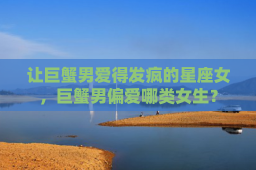 让巨蟹男爱得发疯的星座女，巨蟹男偏爱哪类女生？