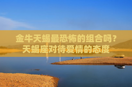 金牛天蝎最恐怖的组合吗？天蝎座对待爱情的态度