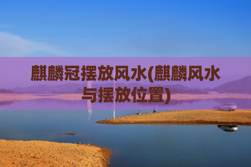 麒麟冠摆放风水(麒麟风水与摆放位置)
