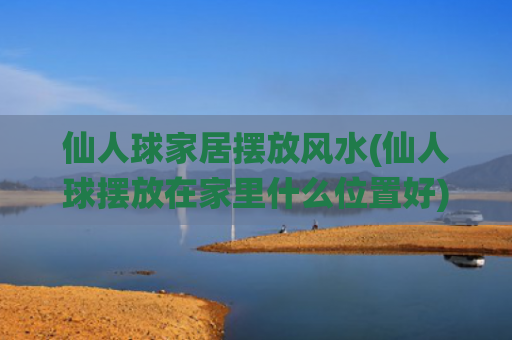 仙人球家居摆放风水(仙人球摆放在家里什么位置好)
