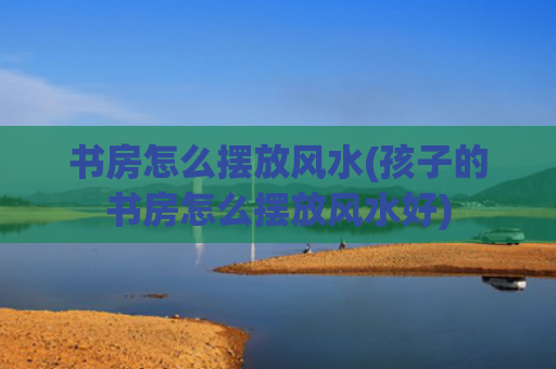 书房怎么摆放风水(孩子的书房怎么摆放风水好)