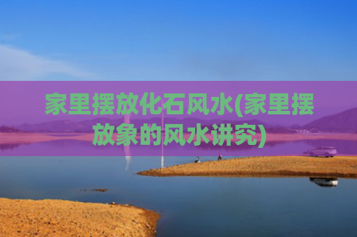 家里摆放化石风水(家里摆放象的风水讲究)