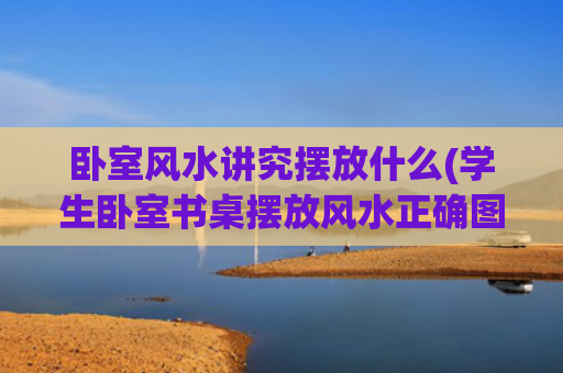 卧室风水讲究摆放什么(学生卧室书桌摆放风水正确图)