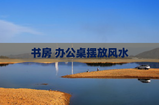 书房 办公桌摆放风水