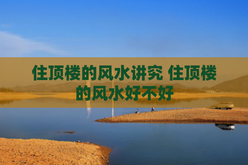 住顶楼的风水讲究 住顶楼的风水好不好