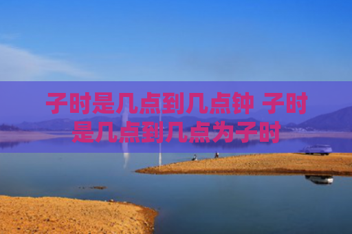 子时是几点到几点钟 子时是几点到几点为子时