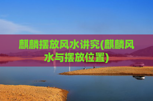 麒麟摆放风水讲究(麒麟风水与摆放位置)