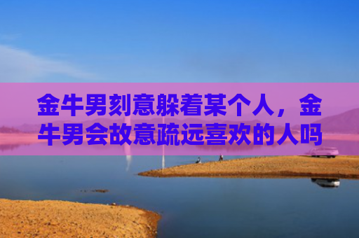 金牛男刻意躲着某个人，金牛男会故意疏远喜欢的人吗