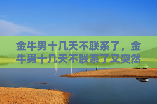 金牛男十几天不联系了，金牛男十几天不联系了又突然联系