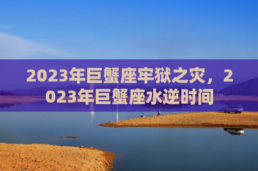 2023年巨蟹座牢狱之灾，2023年巨蟹座水逆时间