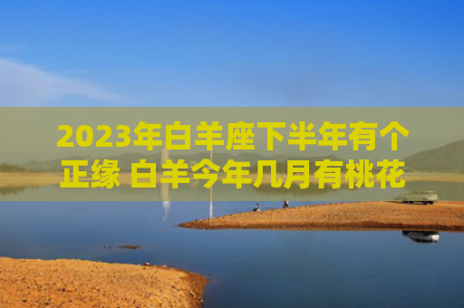 2023年白羊座下半年有个正缘 白羊今年几月有桃花运
