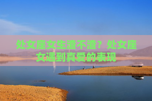处女座女生渣不渣？处女座女遇到真爱的表现