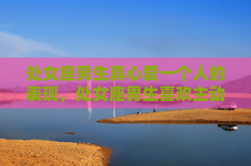 处女座男生真心爱一个人的表现，处女座男生喜欢主动还是被动的女生？