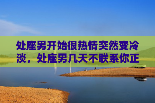 处座男开始很热情突然变冷淡，处座男几天不联系你正常吗？