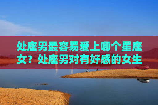 处座男最容易爱上哪个星座女？处座男对有好感的女生表现