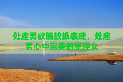 处座男欲擒故纵表现，处座男心中完美的星座女