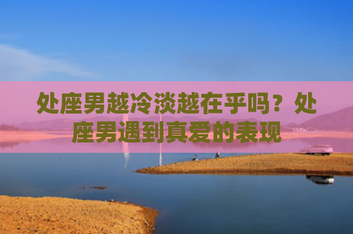 处座男越冷淡越在乎吗？处座男遇到真爱的表现