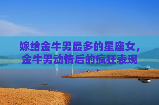 嫁给金牛男最多的星座女，金牛男动情后的疯狂表现