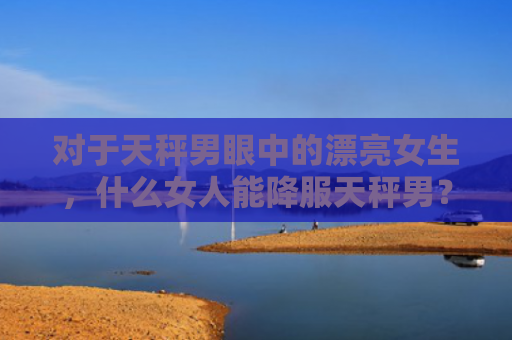 对于天秤男眼中的漂亮女生，什么女人能降服天秤男？