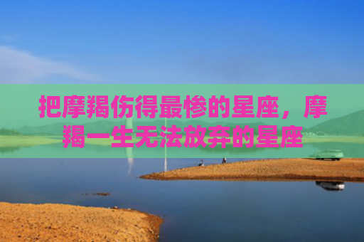 把摩羯伤得最惨的星座，摩羯一生无法放弃的星座