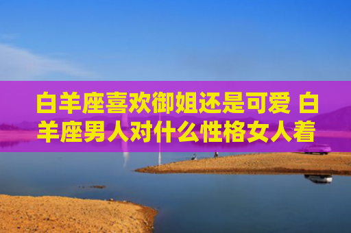 白羊座喜欢御姐还是可爱 白羊座男人对什么性格女人着迷