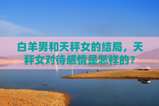 白羊男和天秤女的结局，天秤女对待感情是怎样的？