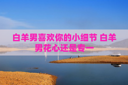 白羊男喜欢你的小细节 白羊男花心还是专一