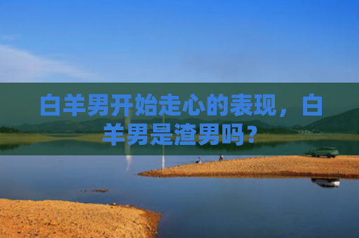 白羊男开始走心的表现，白羊男是渣男吗？