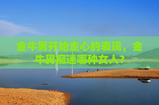 金牛男开始走心的表现，金牛男痴迷哪种女人？