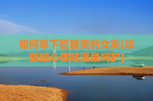 如何拿下巨蟹男的女友(攻略细心体贴温柔呵护)