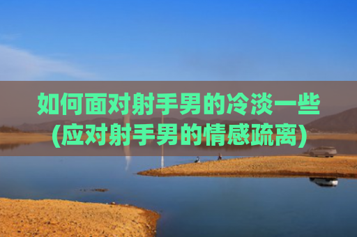 如何面对射手男的冷淡一些(应对射手男的情感疏离)