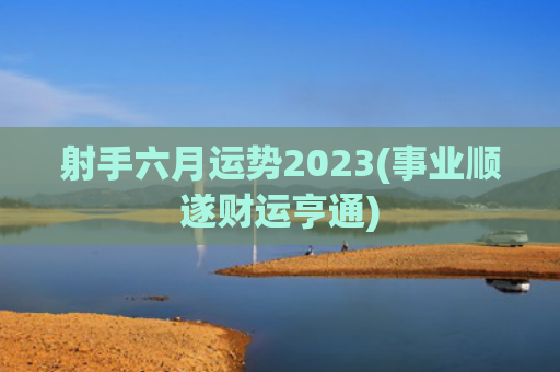 射手六月运势2023(事业顺遂财运亨通)