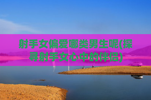 射手女偏爱哪类男生呢(探寻射手女心中的伴侣)