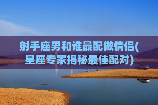 射手座男和谁最配做情侣(星座专家揭秘最佳配对)
