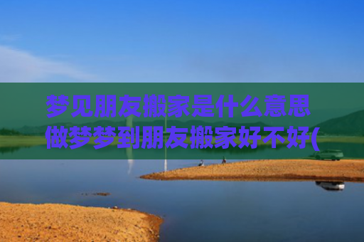梦见朋友搬家是什么意思 做梦梦到朋友搬家好不好(梦见朋友搬家是什么预兆)