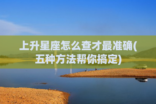 上升星座怎么查才最准确(五种方法帮你搞定)
