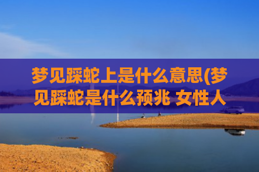 梦见踩蛇上是什么意思(梦见踩蛇是什么预兆 女性人)