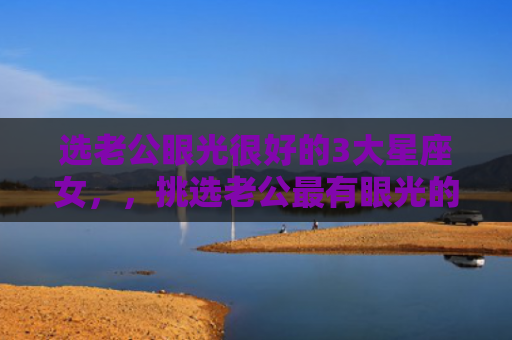 选老公眼光很好的3大星座女，，挑选老公最有眼光的星座女1
