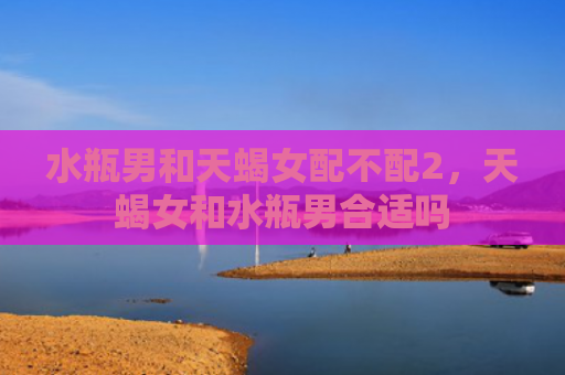 水瓶男和天蝎女配不配2，天蝎女和水瓶男合适吗